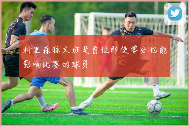 科里森称文班是首位即使零分也能影响比赛的球员
