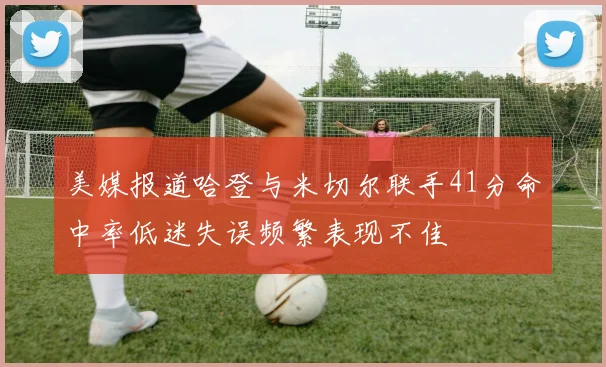 美媒报道哈登与米切尔联手41分命中率低迷失误频繁表现不佳