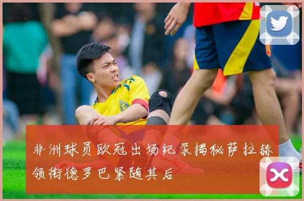 非洲球员欧冠出场纪录揭秘萨拉赫领衔德罗巴紧随其后