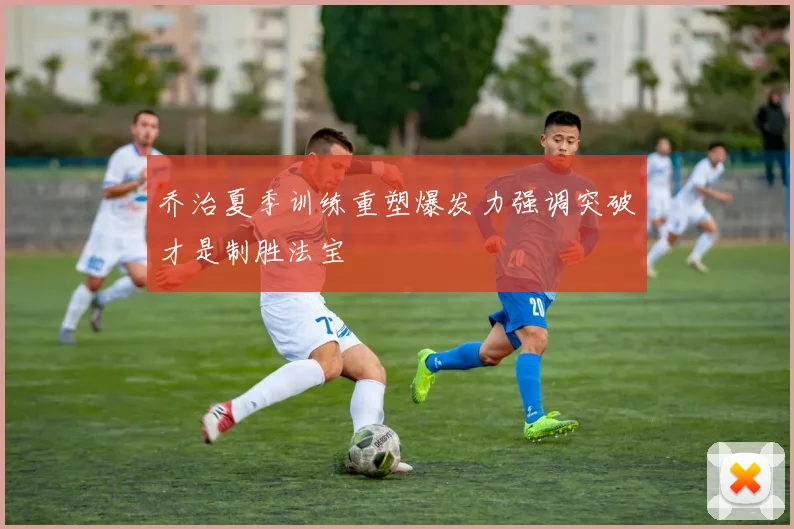 乔治夏季训练重塑爆发力强调突破才是制胜法宝