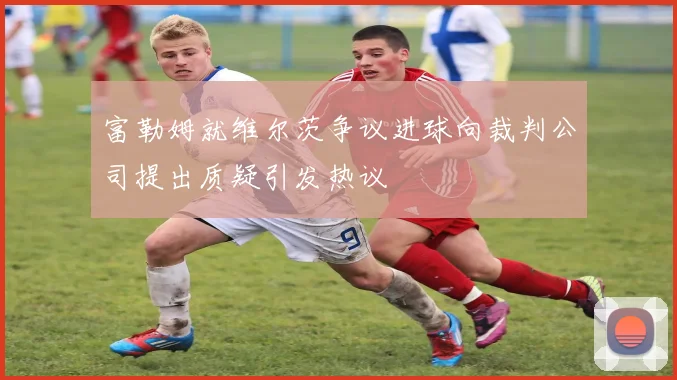 富勒姆就维尔茨争议进球向裁判公司提出质疑引发热议