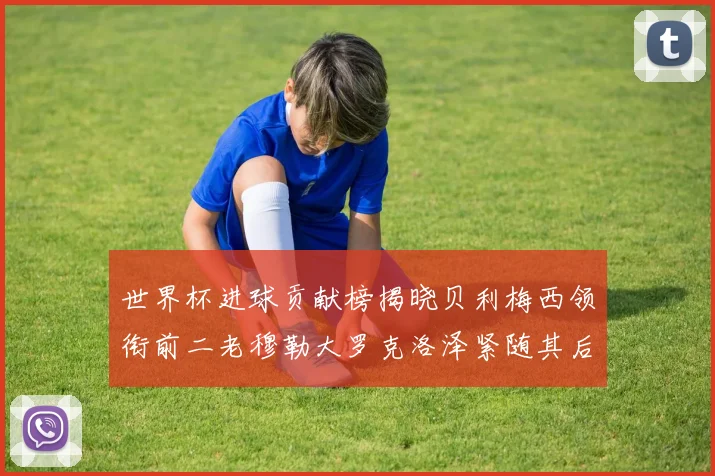 世界杯进球贡献榜揭晓贝利梅西领衔前二老穆勒大罗克洛泽紧随其后