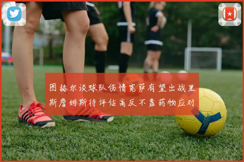 图赫尔谈球队伤情宽萨有望出战里斯詹姆斯待评估高反不靠药物应对