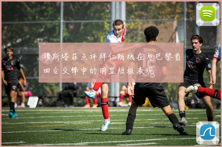 穆斯塔菲点评拜仁防线在与巴黎首回合交锋中的明显短板表现