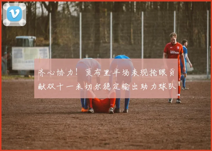 齐心协力！莫布里半场表现抢眼贡献双十一米切尔稳定输出助力球队争胜