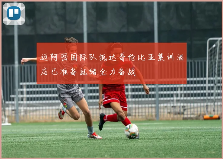迈阿密国际队抵达哥伦比亚集训酒店已准备就绪全力备战
