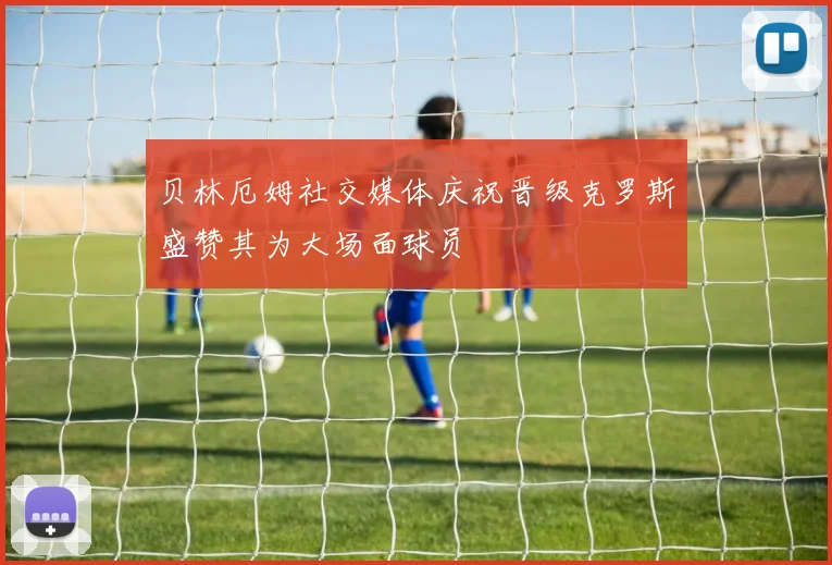 贝林厄姆社交媒体庆祝晋级克罗斯盛赞其为大场面球员