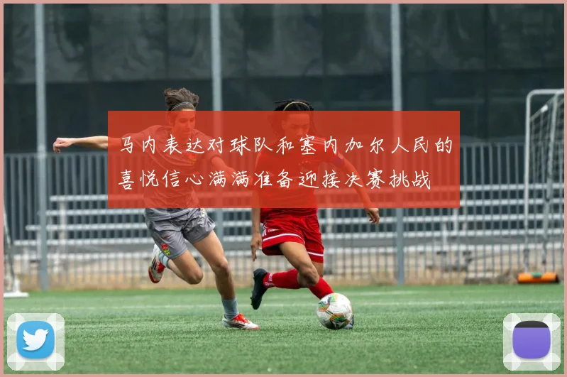 马内表达对球队和塞内加尔人民的喜悦信心满满准备迎接决赛挑战