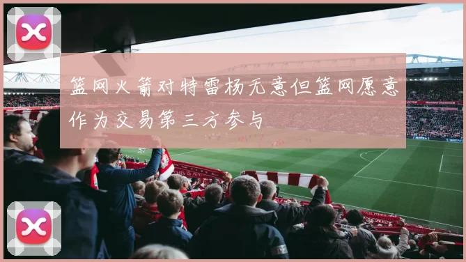 篮网火箭对特雷杨无意但篮网愿意作为交易第三方参与
