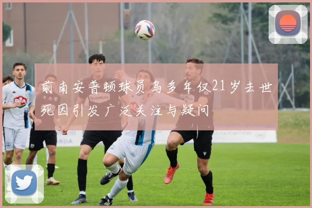 前南安普顿球员乌多年仅21岁去世死因引发广泛关注与疑问