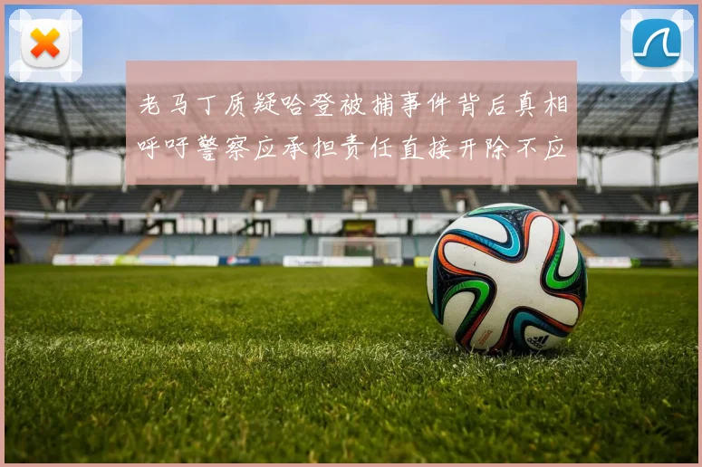 老马丁质疑哈登被捕事件背后真相呼吁警察应承担责任直接开除不应出风头