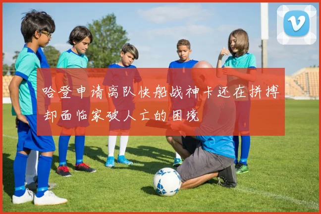 哈登申请离队快船战神卡还在拼搏却面临家破人亡的困境