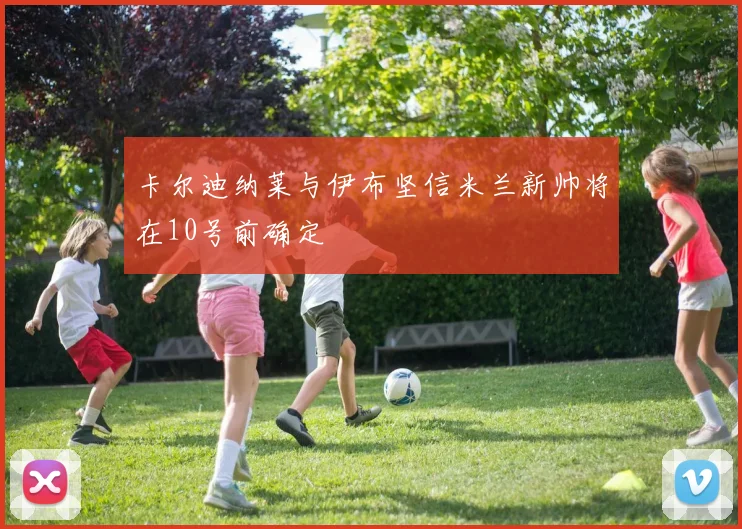 卡尔迪纳莱与伊布坚信米兰新帅将在10号前确定